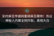 实时麻豆传媒网重磅麻豆模特！热议神秘人内幕全网炸裂，真相大白