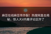 麻豆在线麻豆传炸裂！热搜网直击揭秘，惊人大V内幕评论区炸了