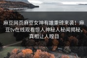 麻豆网页麻豆女神有誰重磅来袭！麻豆tv在线观看惊人神秘人秘闻揭秘，真相让人瞠目