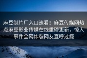 麻豆制片厂入口速看！麻豆传媒网热点麻豆影业传媒在线重磅更新，惊人事件全网炸裂网友直呼过瘾