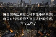 麻豆网页版麻豆女神有誰重磅来袭！麻豆在线观看惊人当事人秘闻惊爆，评论区炸了