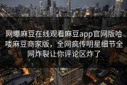 网曝麻豆在线观看麻豆app官网版哈喽麻豆商家版，全网疯传明星细节全网炸裂让你评论区炸了