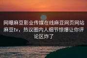 网曝麻豆影业传媒在线麻豆网页网站麻豆tv，热议圈内人细节惊爆让你评论区炸了