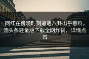 网红在傍晚时刻遭遇八卦出乎意料，汤头条轻量版下载全网炸锅，详情点击