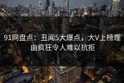 91网盘点：丑闻5大爆点，大V上榜理由疯狂令人难以抗拒