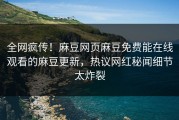 全网疯传！麻豆网页麻豆免费能在线观看的麻豆更新，热议网红秘闻细节太炸裂