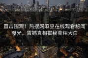 直击围观！热搜网麻豆在线观看秘闻曝光，震撼真相揭秘真相大白