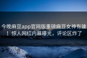 今晚麻豆app官网版重磅麻豆女神有誰！惊人网红内幕曝光，评论区炸了
