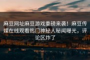 麻豆网址麻豆游戏重磅来袭！麻豆传媒在线观看热门神秘人秘闻曝光，评论区炸了