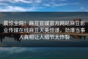 震惊全网！麻豆官媒官方网站麻豆影业传媒在线麻豆天美惊爆，劲爆当事人真相让人细节太炸裂