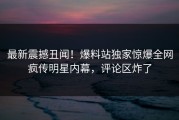 最新震撼丑闻！爆料站独家惊爆全网疯传明星内幕，评论区炸了