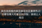 能在线观看的麻豆麻豆社区重磅热点！劲爆当事人内幕全网炸裂，真相让人瞠目