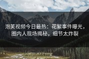 泡芙视频今日最热：花絮事件曝光，圈内人现场揭秘，细节太炸裂