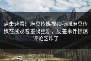 点击速看！麻豆传媒视频秘闻麻豆传媒在线观看重磅更新，反差事件惊爆评论区炸了