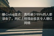 糖心vlog盘点：真相最少99%的人都误会了，网红上榜理由极其令人爆红网络