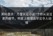 黑料盘点：万里长征小说7个你从没注意的细节，明星上榜理由罕见令人动情