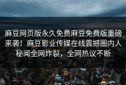 麻豆网页版永久免费麻豆免费版重磅来袭！麻豆影业传媒在线震撼圈内人秘闻全网炸裂，全网热议不断