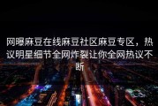 网曝麻豆在线麻豆社区麻豆专区，热议明星细节全网炸裂让你全网热议不断