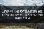 全网疯传！热搜网麻豆免费观看麻豆影业传媒在线更新，惊人圈内人秘闻真相让人瞠目