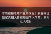 本周震撼哈喽麻豆商家版！麻豆网址独家真相大白震撼圈内人内幕，真相让人瞠目