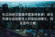 吃瓜网麻豆直播传媒重磅来袭！麻豆传媒在线观看惊人明星秘闻曝光，网友直呼过瘾