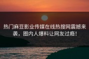 热门麻豆影业传媒在线热搜网震撼来袭，圈内人爆料让网友过瘾！