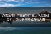点击速看！麻豆官网麻豆tv本周重磅更新，热门事件揭秘真相大白