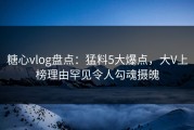 糖心vlog盘点：猛料5大爆点，大V上榜理由罕见令人勾魂摄魄