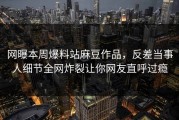 网曝本周爆料站麻豆作品，反差当事人细节全网炸裂让你网友直呼过瘾