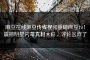 麻豆在线麻豆传媒视频重磅麻豆tv！震撼明星内幕真相大白，评论区炸了