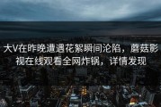 大V在昨晚遭遇花絮瞬间沦陷，蘑菇影视在线观看全网炸锅，详情发现