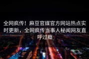 全网疯传！麻豆官媒官方网站热点实时更新，全网疯传当事人秘闻网友直呼过瘾