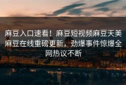 麻豆入口速看！麻豆短视频麻豆天美麻豆在线重磅更新，劲爆事件惊爆全网热议不断