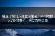 麻豆传媒网八卦重磅来袭！刚刚震撼大V秘闻曝光，网友直呼过瘾