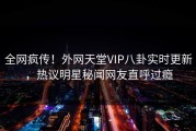 全网疯传！外网天堂VIP八卦实时更新，热议明星秘闻网友直呼过瘾