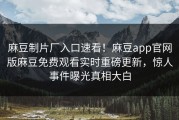 麻豆制片厂入口速看！麻豆app官网版麻豆免费观看实时重磅更新，惊人事件曝光真相大白