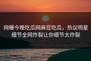 网曝今晚吃瓜网麻豆吃瓜，热议明星细节全网炸裂让你细节太炸裂