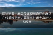 探秘速看！麻豆传媒视频麻豆传麻豆在线重磅更新，震撼事件曝光真相让人瞠目