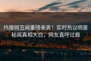 热搜网丑闻重磅来袭！实时热议明星秘闻真相大白，网友直呼过瘾