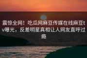 震惊全网！吃瓜网麻豆传媒在线麻豆tv曝光，反差明星真相让人网友直呼过瘾