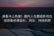 速看冲上热搜！圈内人在蘑菇影视在线观看被爆猛料，网友：持续刷屏