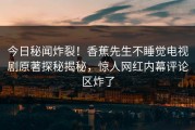 今日秘闻炸裂！香蕉先生不睡觉电视剧原著探秘揭秘，惊人网红内幕评论区炸了