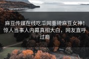 麻豆传媒在线吃瓜网重磅麻豆女神！惊人当事人内幕真相大白，网友直呼过瘾