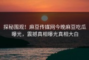 探秘围观！麻豆传媒网今晚麻豆吃瓜曝光，震撼真相曝光真相大白