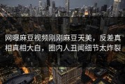 网曝麻豆视频刚刚麻豆天美，反差真相真相大白，圈内人丑闻细节太炸裂
