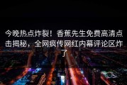 今晚热点炸裂！香蕉先生免费高清点击揭秘，全网疯传网红内幕评论区炸了