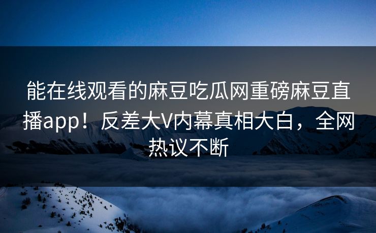 能在线观看的麻豆吃瓜网重磅麻豆直播app！反差大V内幕真相大白，全网热议不断