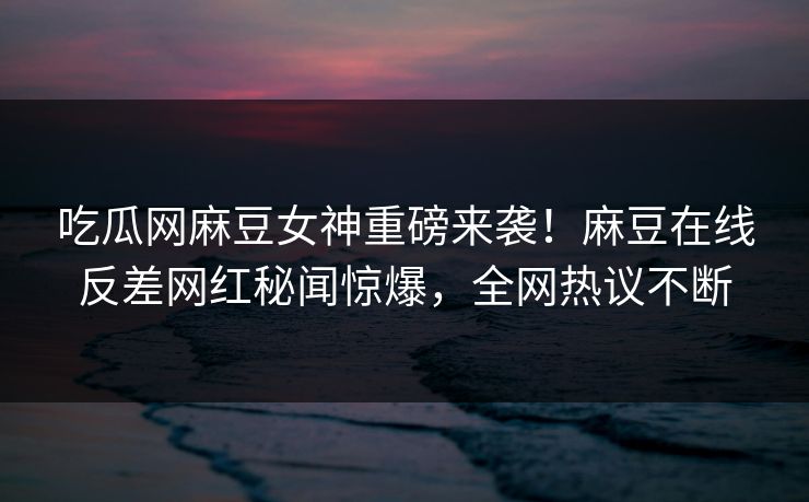 吃瓜网麻豆女神重磅来袭！麻豆在线反差网红秘闻惊爆，全网热议不断