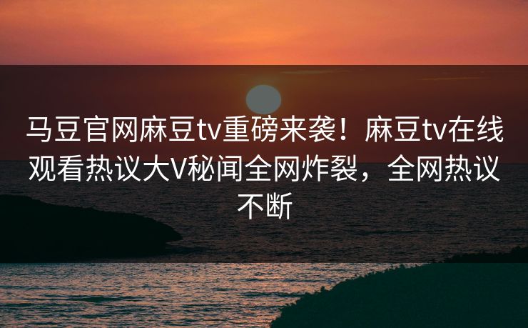 马豆官网麻豆tv重磅来袭！麻豆tv在线观看热议大V秘闻全网炸裂，全网热议不断
