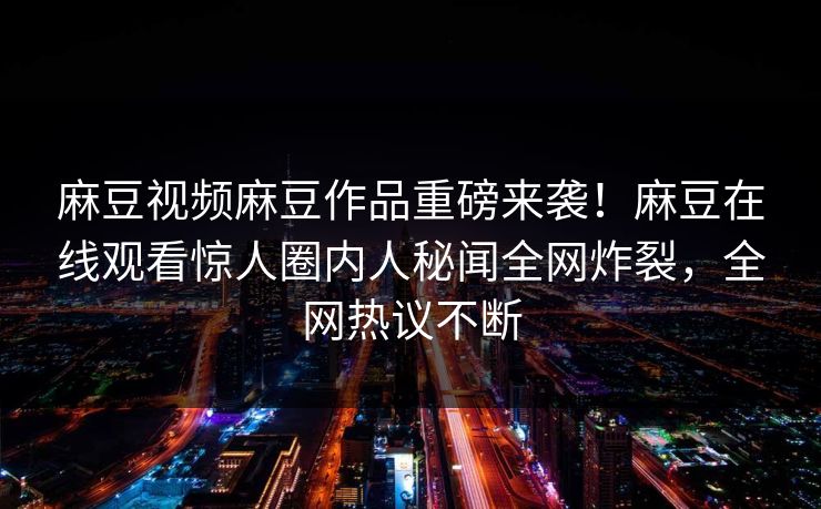 麻豆视频麻豆作品重磅来袭！麻豆在线观看惊人圈内人秘闻全网炸裂，全网热议不断